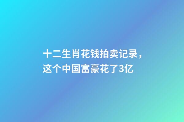 十二生肖花钱拍卖记录，这个中国富豪花了3亿-第1张-观点-玄机派