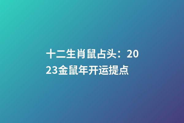 十二生肖鼠占头：2023金鼠年开运提点