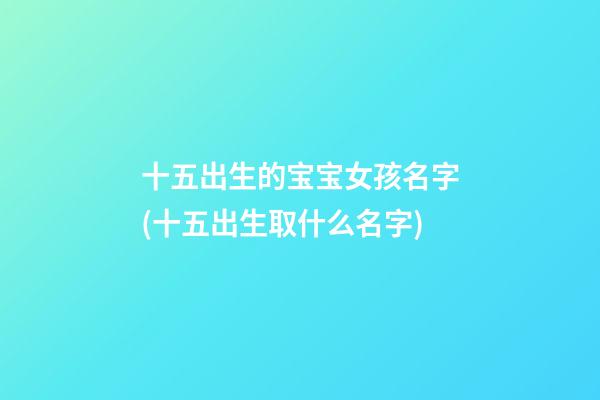 十五出生的宝宝女孩名字(十五出生取什么名字)