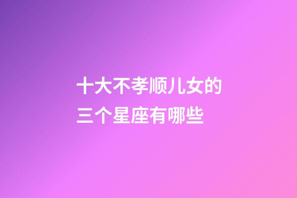 十大不孝顺儿女的三个星座有哪些-第1张-星座运势-玄机派