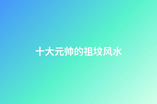 十大元帅的祖坟风水