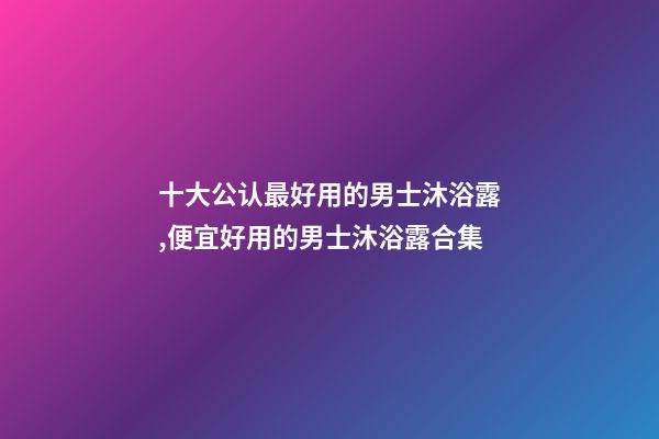 十大公认最好用的男士沐浴露,便宜好用的男士沐浴露合集-第1张-观点-玄机派