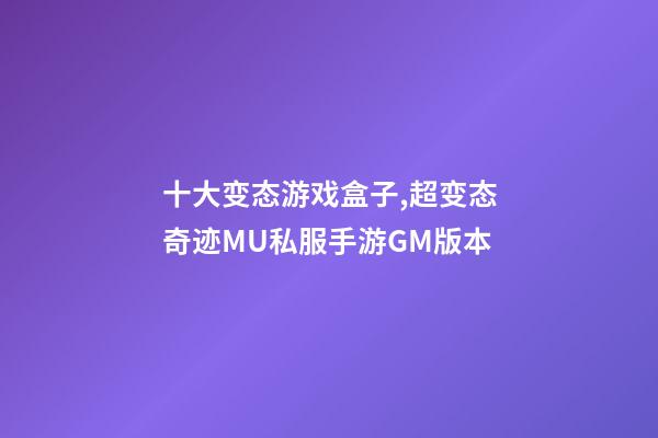 十大变态游戏盒子,超变态奇迹MU私服手游GM版本-第1张-观点-玄机派