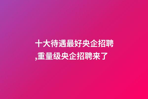 十大待遇最好央企招聘,重量级央企招聘来了-第1张-观点-玄机派