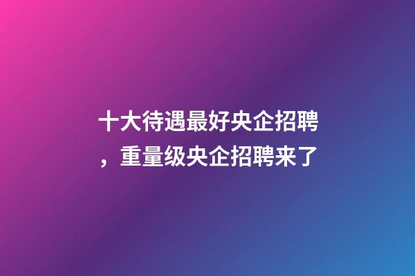 十大待遇最好央企招聘，重量级央企招聘来了-第1张-观点-玄机派