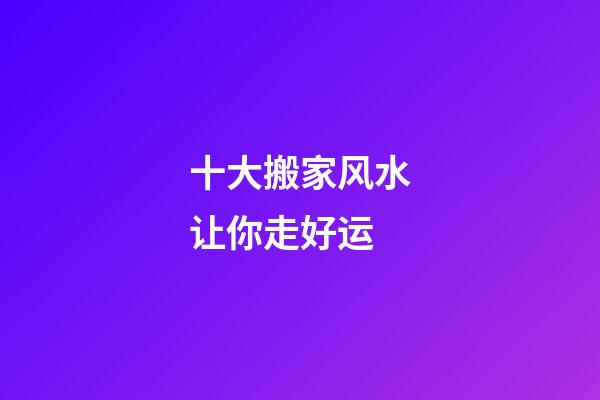 十大搬家风水让你走好运