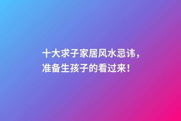 十大求子家居风水忌讳，准备生孩子的看过来！