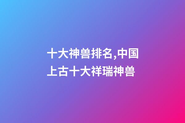 十大神兽排名,中国上古十大祥瑞神兽-第1张-观点-玄机派