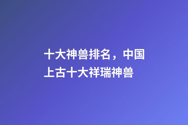 十大神兽排名，中国上古十大祥瑞神兽-第1张-观点-玄机派