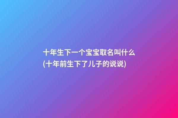 十年生下一个宝宝取名叫什么(十年前生下了儿子的说说)