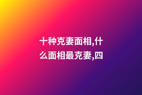 十种克妻面相,什么面相最克妻,四