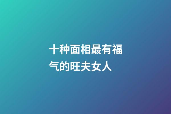 十种面相最有福气的旺夫女人