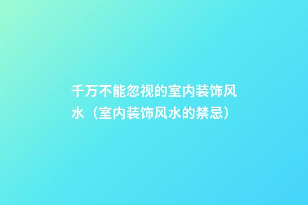千万不能忽视的室内装饰风水（室内装饰风水的禁忌）