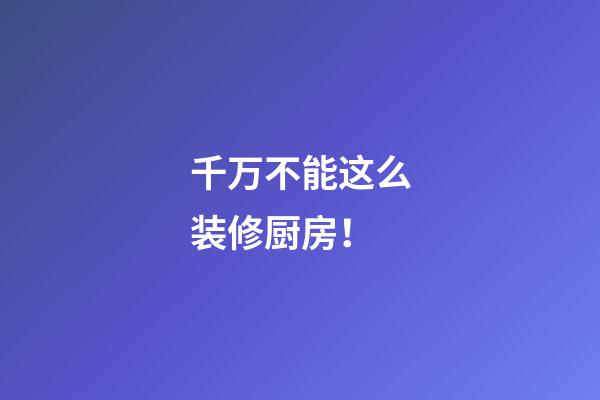 千万不能这么装修厨房！