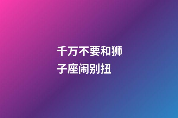 千万不要和狮子座闹别扭-第1张-星座运势-玄机派