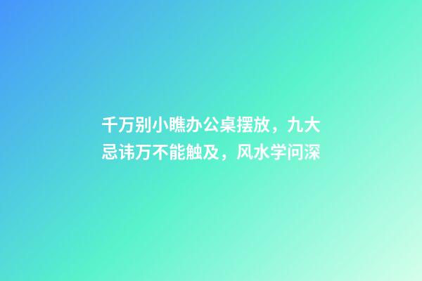 千万别小瞧办公桌摆放，九大忌讳万不能触及，风水学问深