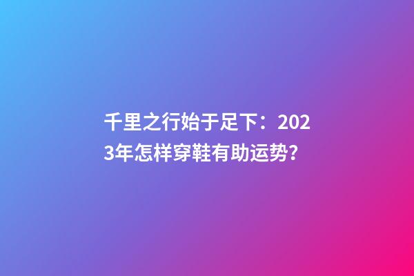 千里之行始于足下：2023年怎样穿鞋有助运势？