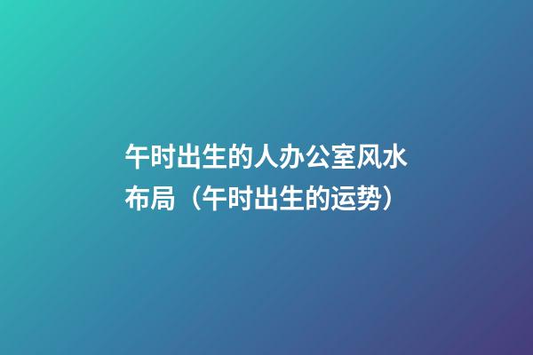 午时出生的人办公室风水布局（午时出生的运势）