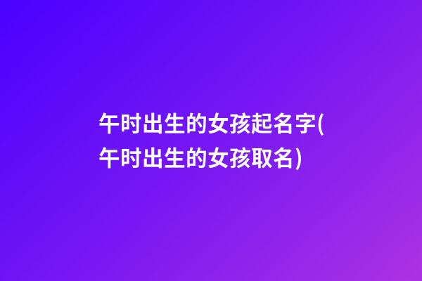 午时出生的女孩起名字(午时出生的女孩取名)