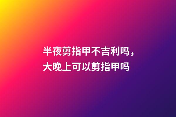 半夜剪指甲不吉利吗，大晚上可以剪指甲吗