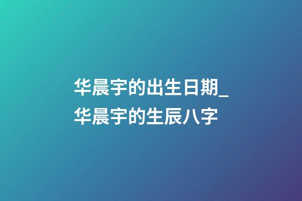 华晨宇的出生日期_华晨宇的生辰八字