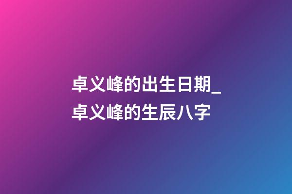 卓义峰的出生日期_卓义峰的生辰八字