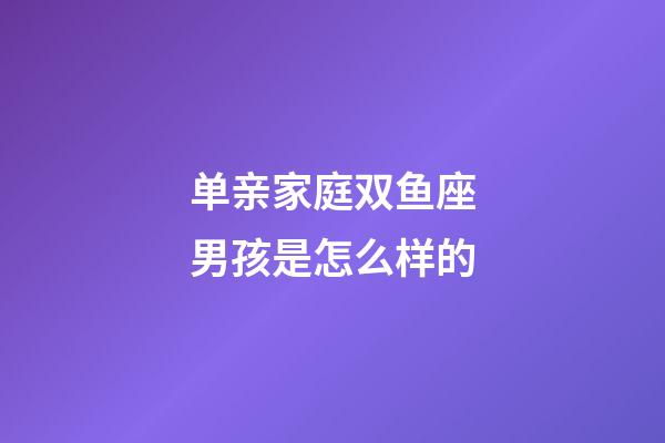 单亲家庭双鱼座男孩是怎么样的-第1张-星座运势-玄机派