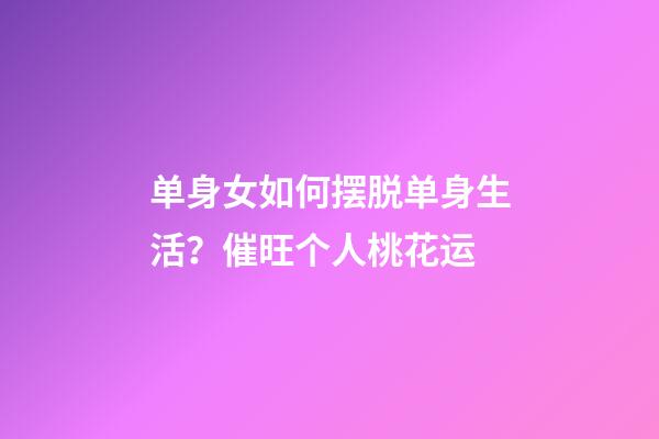 单身女如何摆脱单身生活？催旺个人桃花运