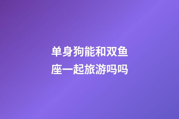 单身狗能和双鱼座一起旅游吗吗-第1张-星座运势-玄机派