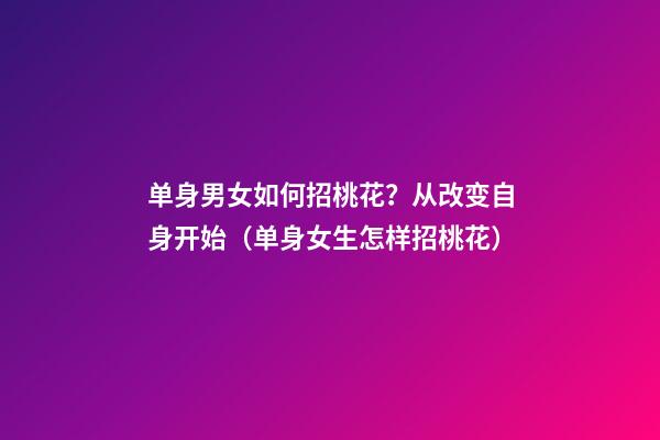 单身男女如何招桃花？从改变自身开始（单身女生怎样招桃花）