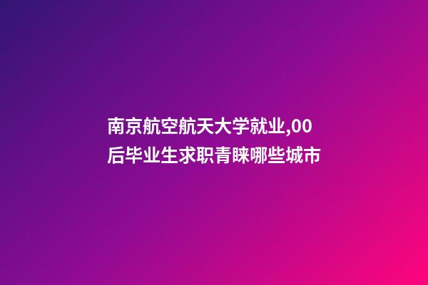 南京航空航天大学就业,00后毕业生求职青睐哪些城市-第1张-观点-玄机派