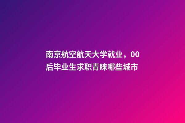 南京航空航天大学就业，00后毕业生求职青睐哪些城市-第1张-观点-玄机派