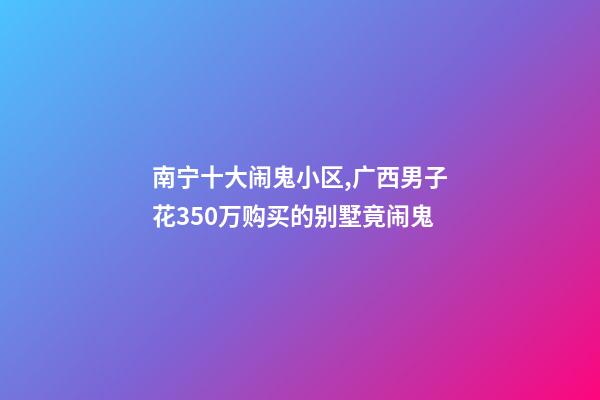 南宁十大闹鬼小区,广西男子花350万购买的别墅竟闹鬼-第1张-观点-玄机派