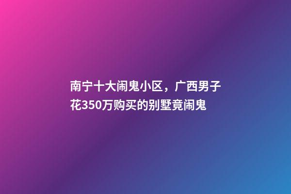 南宁十大闹鬼小区，广西男子花350万购买的别墅竟闹鬼-第1张-观点-玄机派