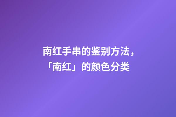 南红手串的鉴别方法，「南红」的颜色分类-第1张-观点-玄机派
