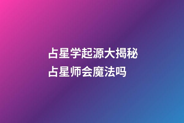 占星学起源大揭秘占星师会魔法吗-第1张-星座运势-玄机派