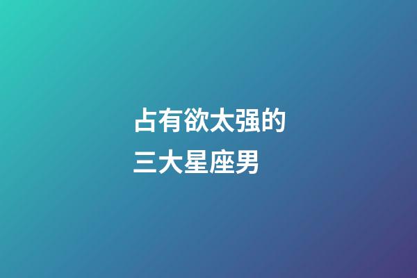 占有欲太强的三大星座男-第1张-星座运势-玄机派