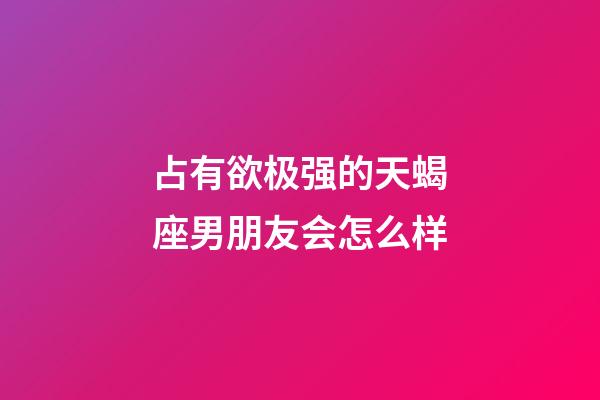 占有欲极强的天蝎座男朋友会怎么样-第1张-星座运势-玄机派