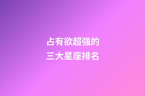 占有欲超强的三大星座排名-第1张-星座运势-玄机派