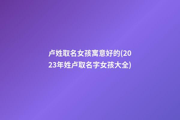 卢姓取名女孩寓意好的(2023年姓卢取名字女孩大全)