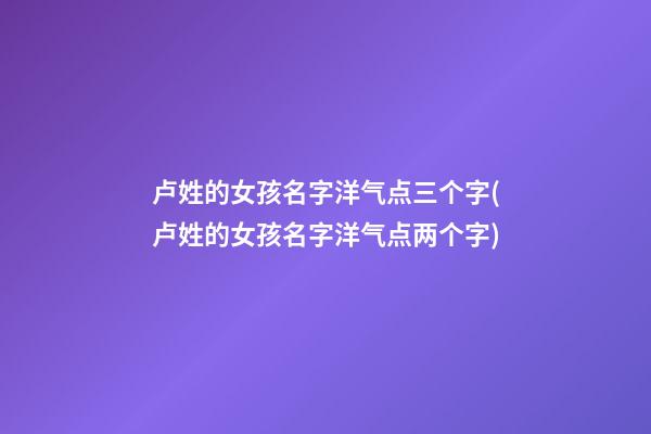卢姓的女孩名字洋气点三个字(卢姓的女孩名字洋气点两个字)