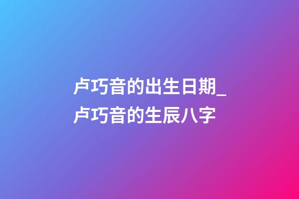 卢巧音的出生日期_卢巧音的生辰八字
