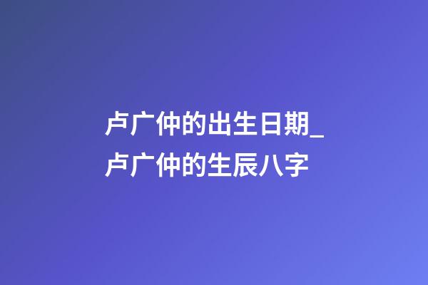 卢广仲的出生日期_卢广仲的生辰八字