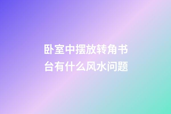 卧室中摆放转角书台有什么风水问题