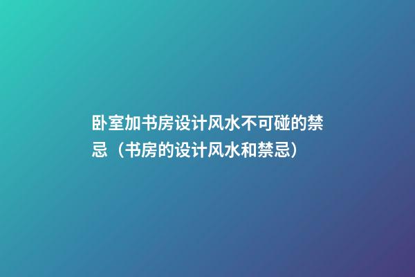 卧室加书房设计风水不可碰的禁忌（书房的设计风水和禁忌）