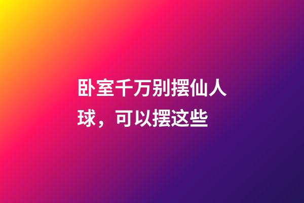 卧室千万别摆仙人球，可以摆这些