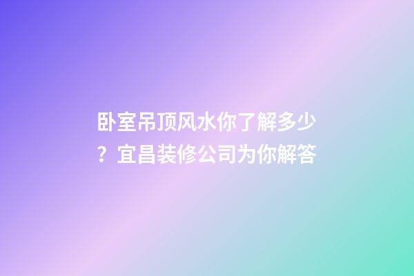 卧室吊顶风水你了解多少？宜昌装修公司为你解答