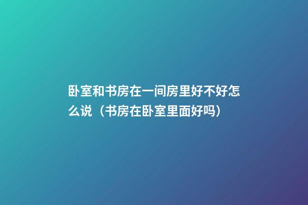卧室和书房在一间房里好不好怎么说（书房在卧室里面好吗）