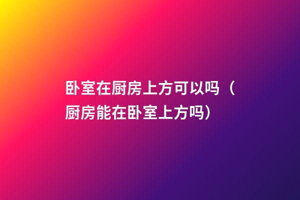 卧室在厨房上方可以吗（厨房能在卧室上方吗）