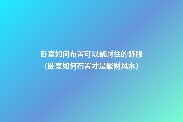 卧室如何布置可以聚财住的舒服（卧室如何布置才是聚财风水?）